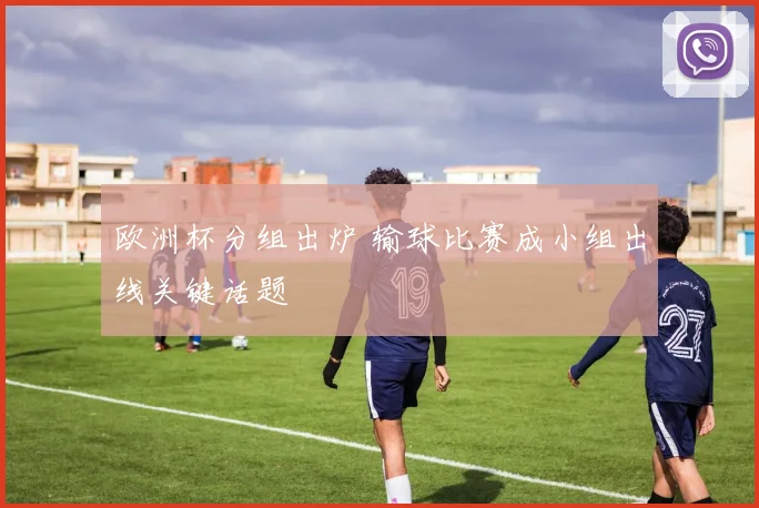 欧洲杯分组出炉 输球比赛成小组出线关键话题