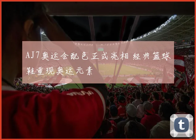 AJ7奥运会配色正式亮相 经典篮球鞋重现奥运元素