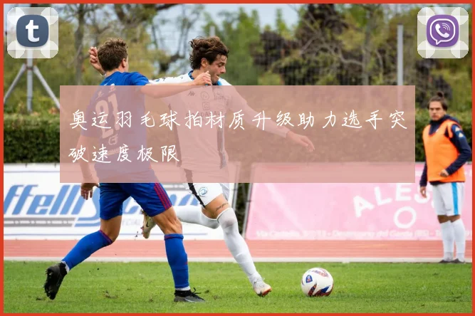 奥运羽毛球拍材质升级助力选手突破速度极限