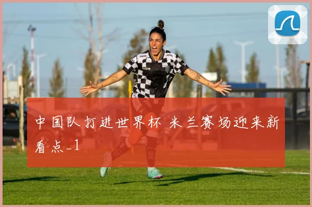 中国队打进世界杯 米兰赛场迎来新看点_1