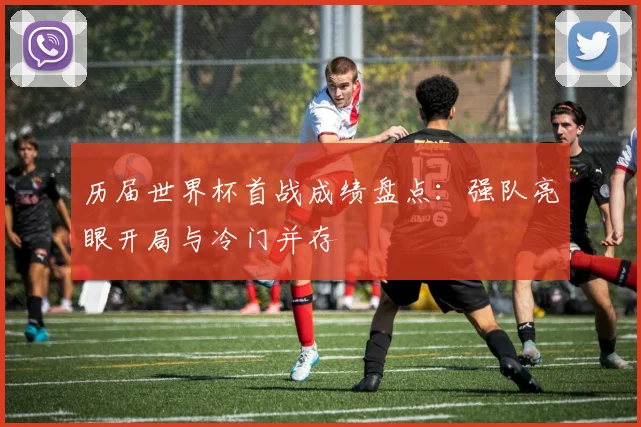 历届世界杯首战成绩盘点:强队亮眼开局与冷门并存