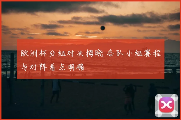 欧洲杯分组对决揭晓 各队小组赛程与对阵看点明确