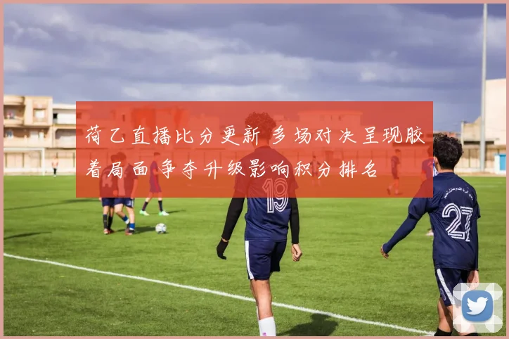 荷乙直播比分更新 多场对决呈现胶着局面 争夺升级影响积分排名