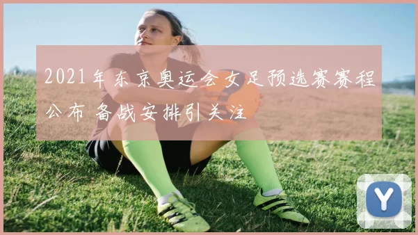 2021年东京奥运会女足预选赛赛程公布 备战安排引关注
