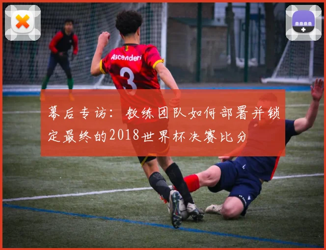 幕后专访:教练团队如何部署并锁定最终的2018世界杯决赛比分