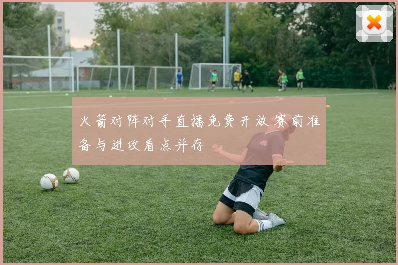 火箭对阵对手直播免费开放 赛前准备与进攻看点并存