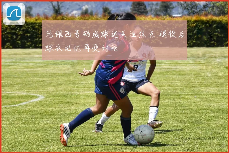 范佩西号码成球迷关注焦点 退役后球衣记忆再受讨论