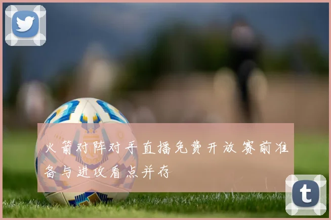 火箭对阵对手直播免费开放 赛前准备与进攻看点并存