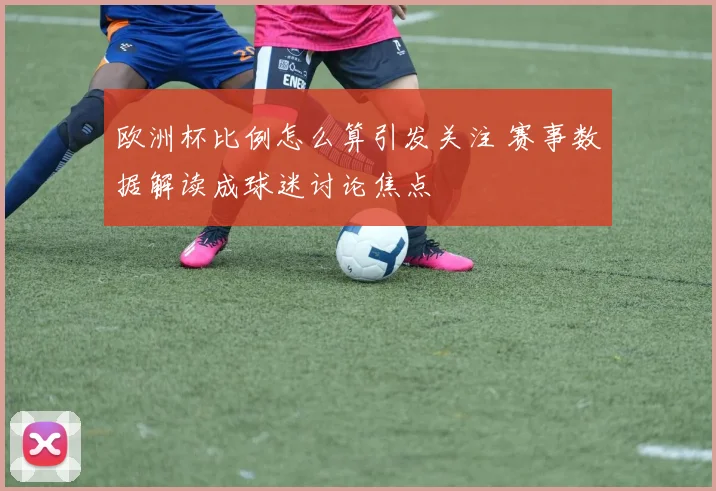 欧洲杯比例怎么算引发关注 赛事数据解读成球迷讨论焦点