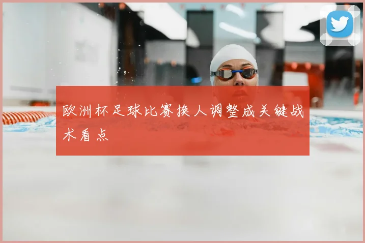 欧洲杯足球比赛换人调整成关键战术看点