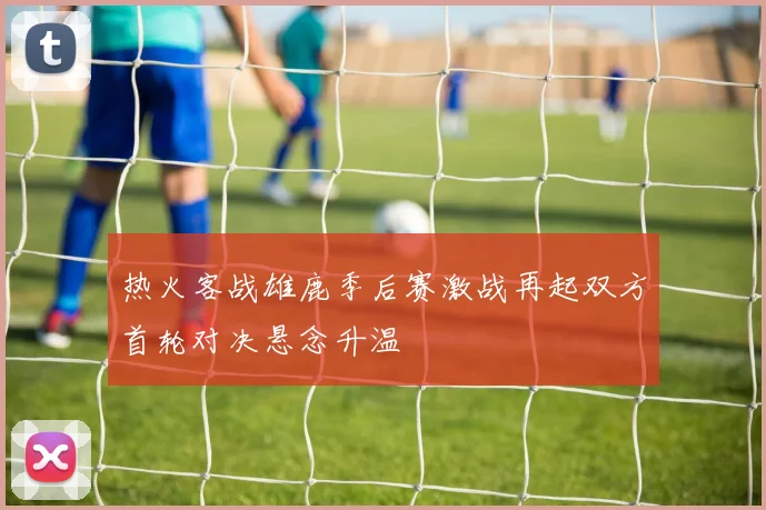 热火客战雄鹿季后赛激战再起双方首轮对决悬念升温