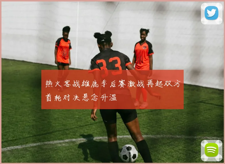 热火客战雄鹿季后赛激战再起双方首轮对决悬念升温