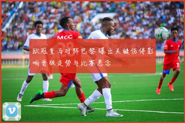 欧冠皇马对阵巴黎 曝出关键伤停影响晋级走势与比赛悬念