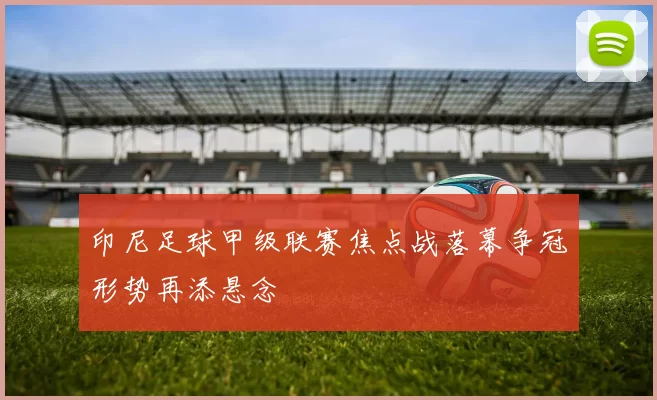 印尼足球甲级联赛焦点战落幕争冠形势再添悬念