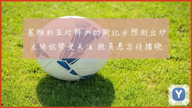 塞维利亚对阵加的斯比分预测出炉 主场优势受关注 胜负悬念待揭晓