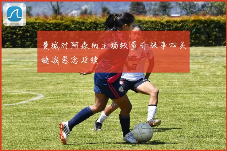曼城对阿森纳主场较量升级争四关键战悬念延续