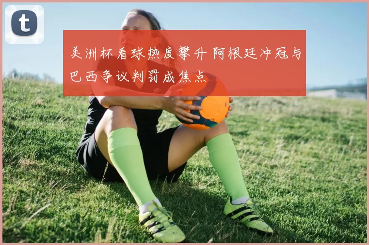 美洲杯看球热度攀升 阿根廷冲冠与巴西争议判罚成焦点