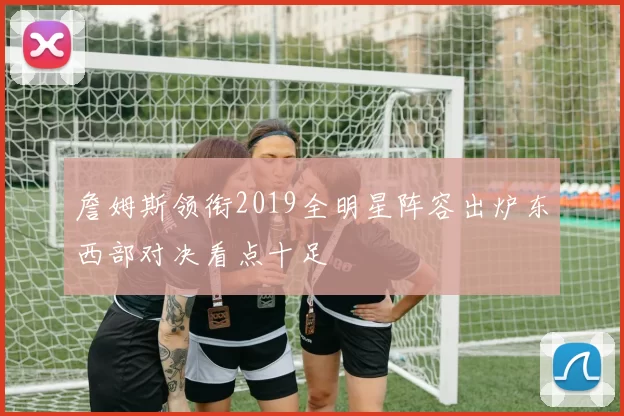 詹姆斯领衔2019全明星阵容出炉东西部对决看点十足