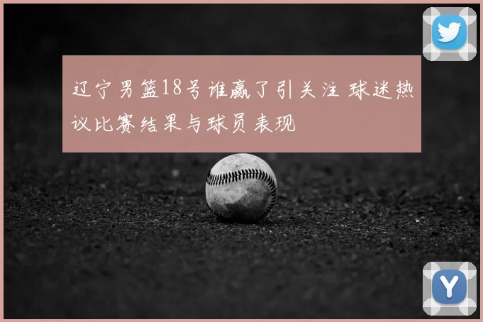 辽宁男篮18号谁赢了引关注 球迷热议比赛结果与球员表现