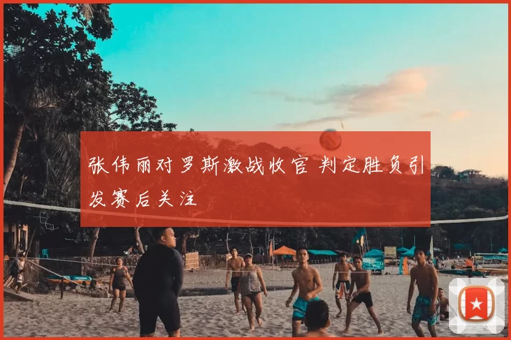 张伟丽对罗斯激战收官 判定胜负引发赛后关注