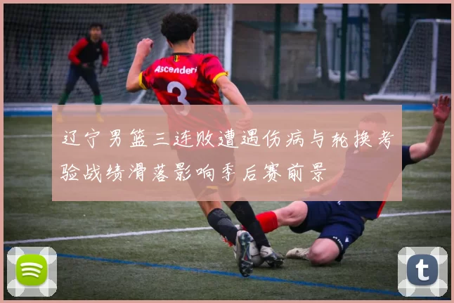 辽宁男篮三连败遭遇伤病与轮换考验战绩滑落影响季后赛前景