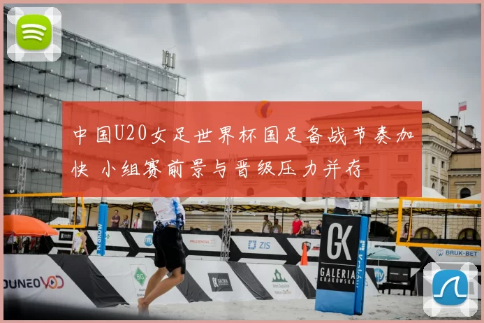 中国U20女足世界杯国足备战节奏加快 小组赛前景与晋级压力并存
