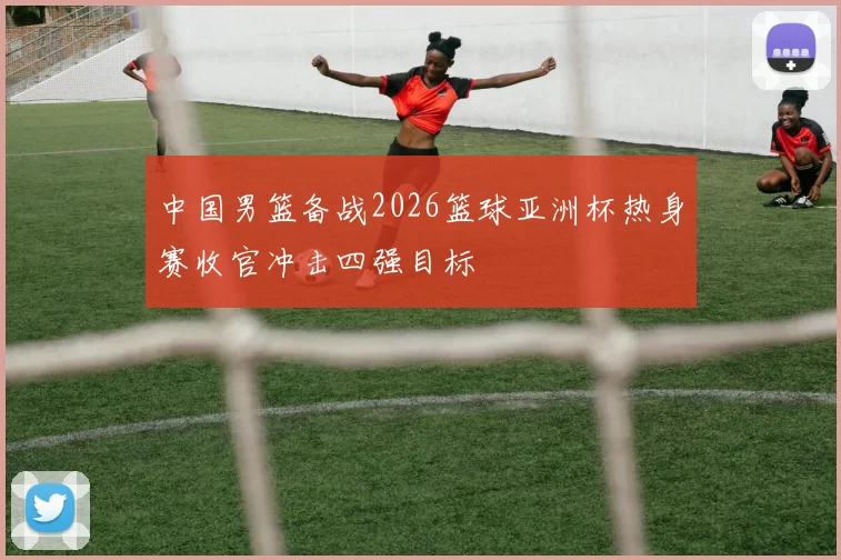 中国男篮备战2026篮球亚洲杯热身赛收官冲击四强目标