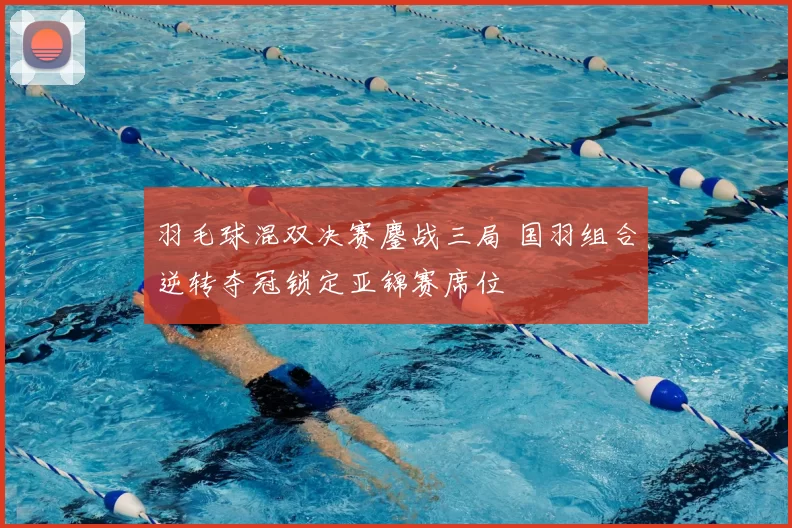 羽毛球混双决赛鏖战三局 国羽组合逆转夺冠锁定亚锦赛席位