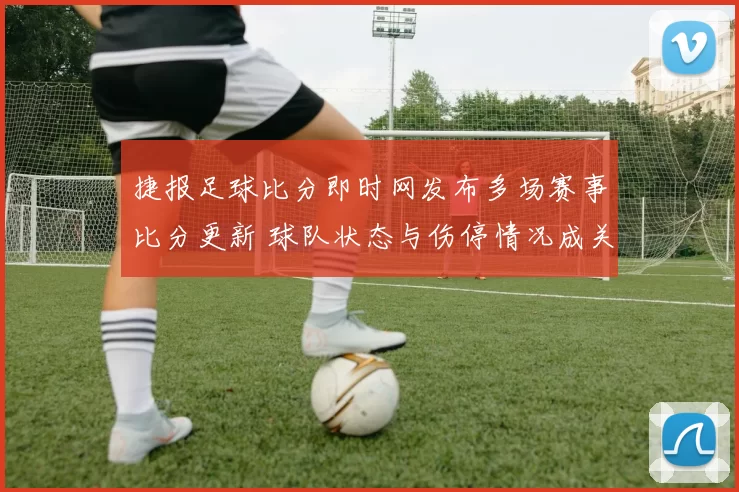 捷报足球比分即时网发布多场赛事比分更新 球队状态与伤停情况成关注焦点