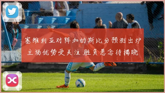 塞维利亚对阵加的斯比分预测出炉 主场优势受关注 胜负悬念待揭晓