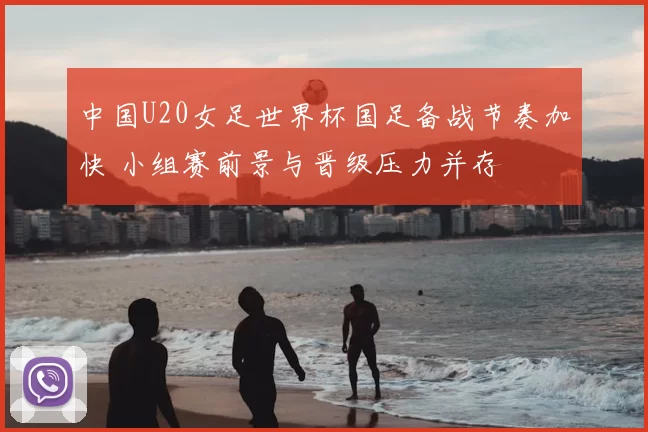 中国U20女足世界杯国足备战节奏加快 小组赛前景与晋级压力并存