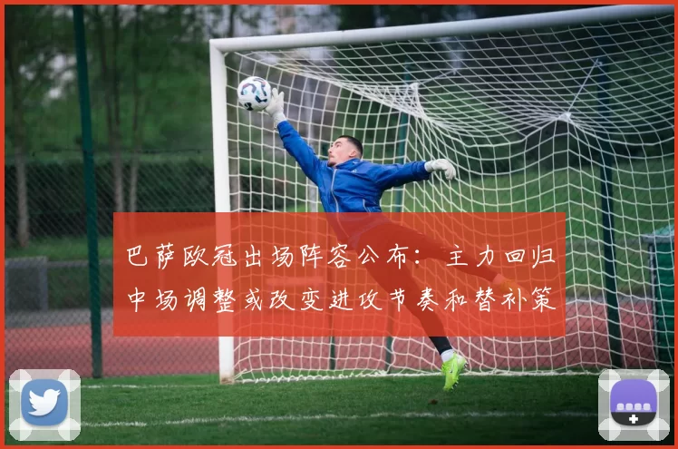 巴萨欧冠出场阵容公布：主力回归中场调整或改变进攻节奏和替补策略