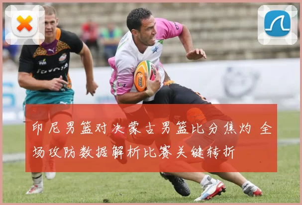 印尼男篮对决蒙古男篮比分焦灼 全场攻防数据解析比赛关键转折