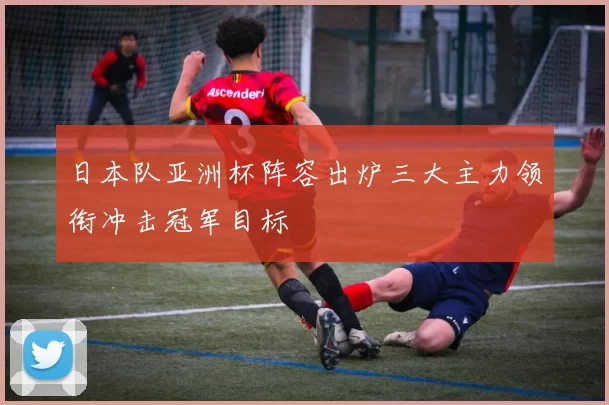 日本队亚洲杯阵容出炉三大主力领衔冲击冠军目标