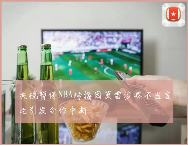 央视暂停NBA转播因莫雷涉港不当言论引发合作中断