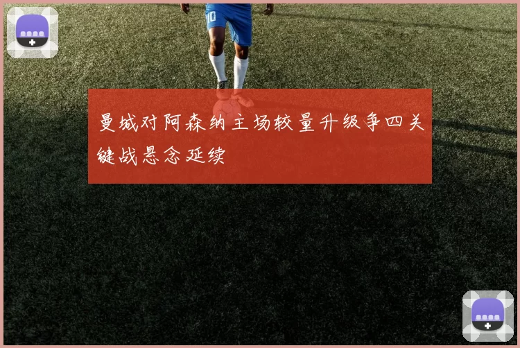 曼城对阿森纳主场较量升级争四关键战悬念延续
