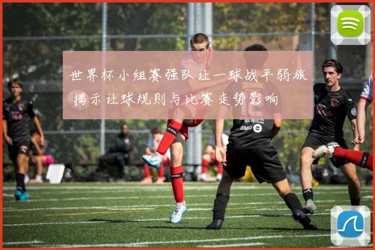 世界杯小组赛强队让一球战平弱旅 揭示让球规则与比赛走势影响