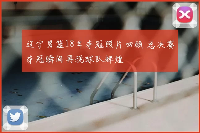 辽宁男篮18年夺冠照片回顾 总决赛夺冠瞬间再现球队辉煌