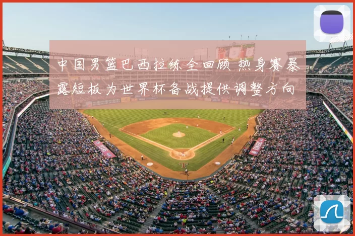 中国男篮巴西拉练全回顾 热身赛暴露短板为世界杯备战提供调整方向