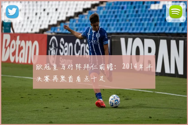 欧冠皇马对阵拜仁前瞻:2014年半决赛再聚首看点十足