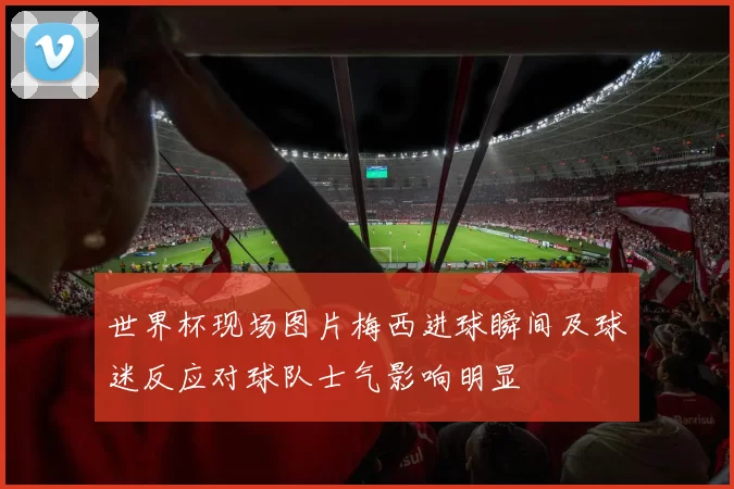 世界杯现场图片梅西进球瞬间及球迷反应对球队士气影响明显