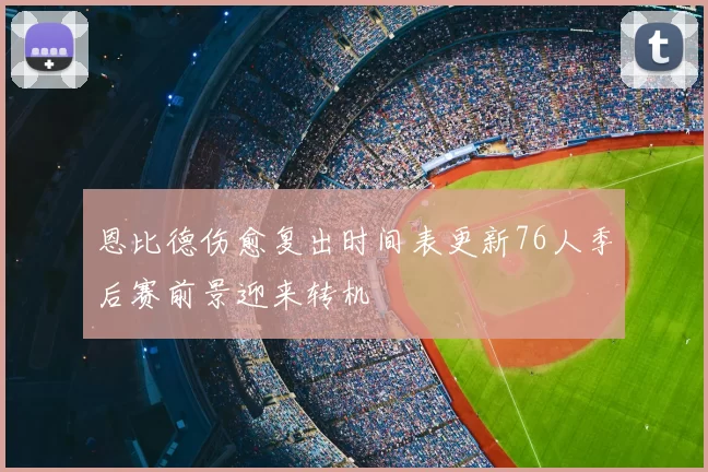 恩比德伤愈复出时间表更新76人季后赛前景迎来转机