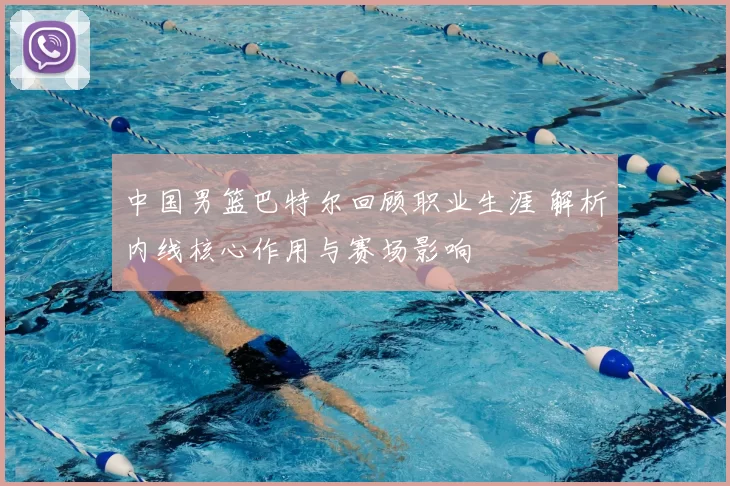 中国男篮巴特尔回顾职业生涯 解析内线核心作用与赛场影响