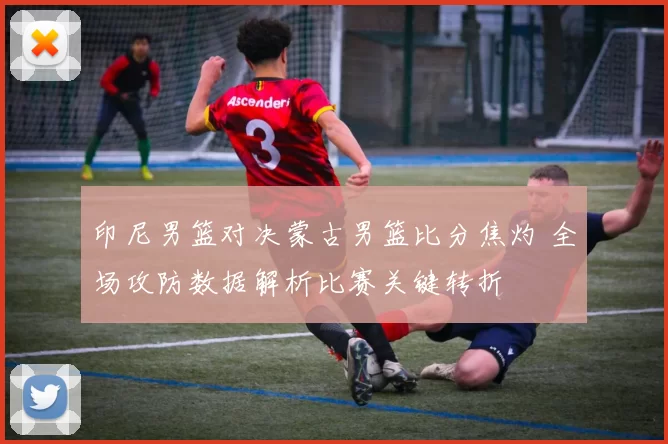 印尼男篮对决蒙古男篮比分焦灼 全场攻防数据解析比赛关键转折