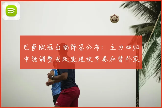 巴萨欧冠出场阵容公布：主力回归中场调整或改变进攻节奏和替补策略