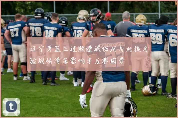 辽宁男篮三连败遭遇伤病与轮换考验战绩滑落影响季后赛前景