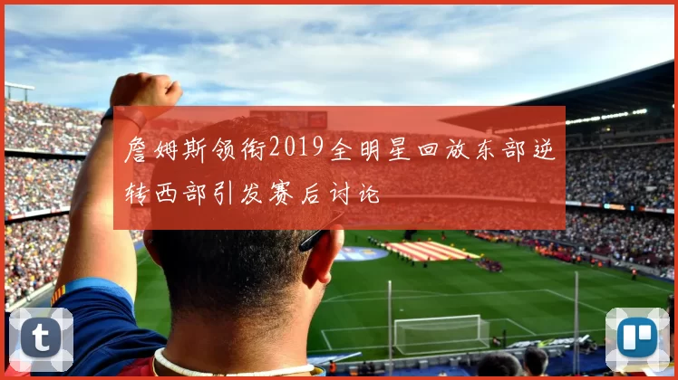 詹姆斯领衔2019全明星回放东部逆转西部引发赛后讨论