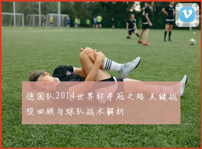 德国队2014世界杯夺冠之路 关键战役回顾与球队战术解析