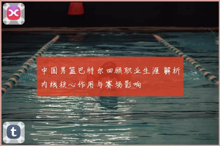 中国男篮巴特尔回顾职业生涯 解析内线核心作用与赛场影响