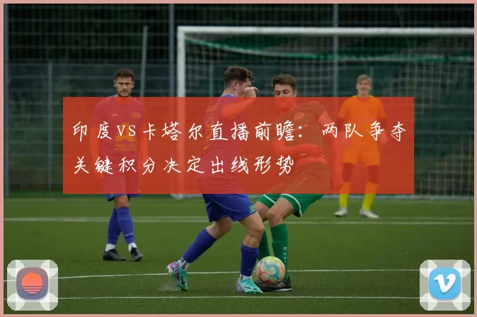 印度vs卡塔尔直播前瞻：两队争夺关键积分决定出线形势